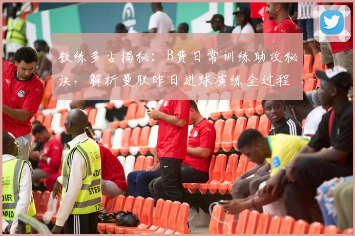 教练多古揭秘：B费日常训练助攻秘诀，解析曼联昨日进球演练全过程
