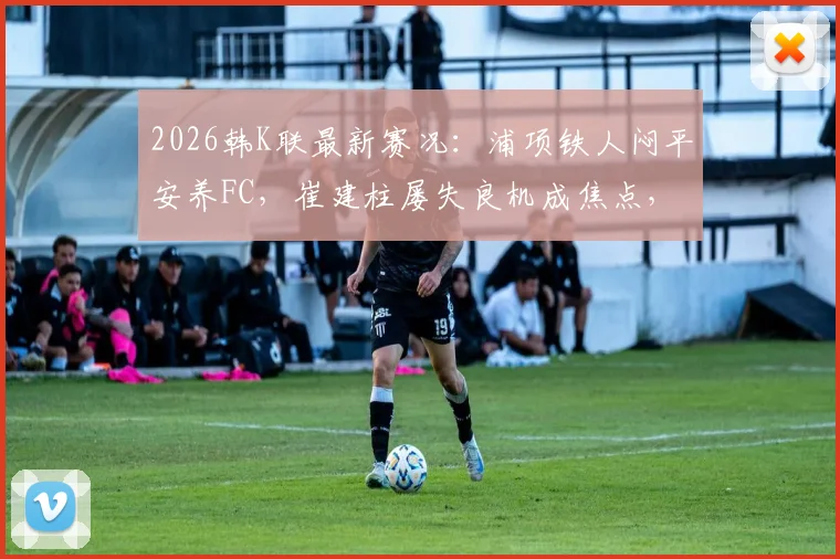 2026韩K联最新赛况：浦项铁人闷平安养FC，崔建柱屡失良机成焦点，深度解析两队为何进攻哑火