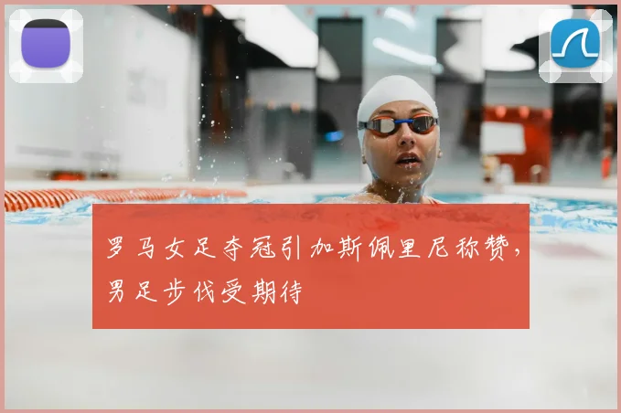 罗马女足夺冠引加斯佩里尼称赞，男足步伐受期待