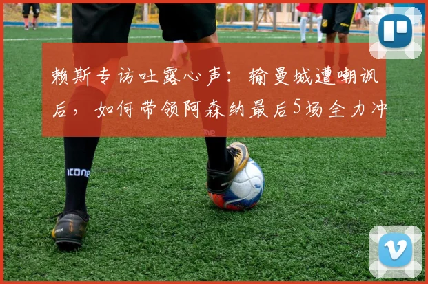 赖斯专访吐露心声：输曼城遭嘲讽后，如何带领阿森纳最后5场全力冲刺不留遗憾
