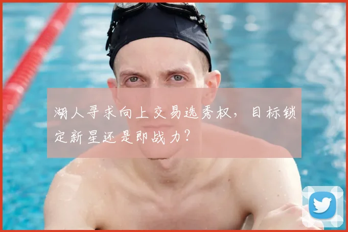 湖人寻求向上交易选秀权，目标锁定新星还是即战力？