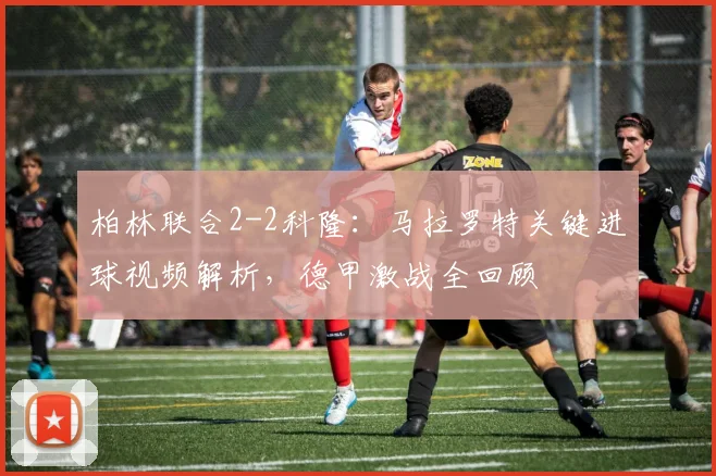 柏林联合2-2科隆：马拉罗特关键进球视频解析，德甲激战全回顾