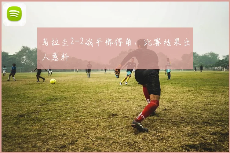 乌拉圭2-2战平佛得角，比赛结果出人意料