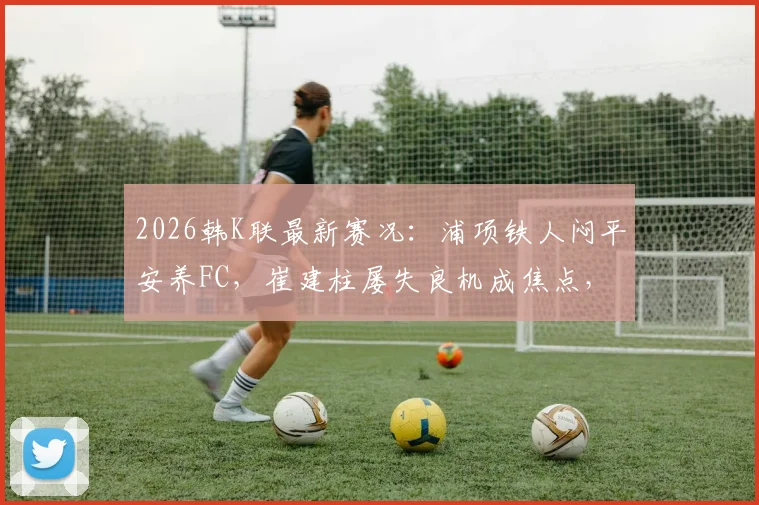 2026韩K联最新赛况：浦项铁人闷平安养FC，崔建柱屡失良机成焦点，深度解析两队为何进攻哑火