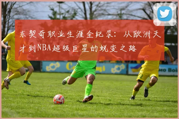 东契奇职业生涯全纪录：从欧洲天才到NBA超级巨星的蜕变之路