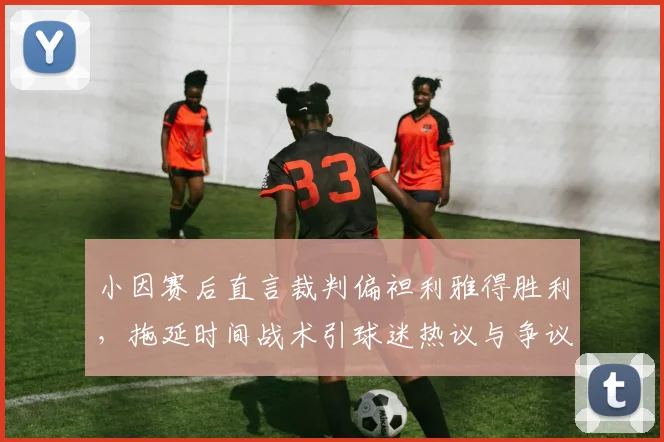 小因赛后直言裁判偏袒利雅得胜利，拖延时间战术引球迷热议与争议