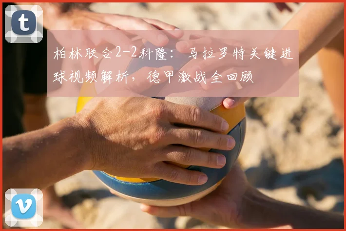 柏林联合2-2科隆：马拉罗特关键进球视频解析，德甲激战全回顾