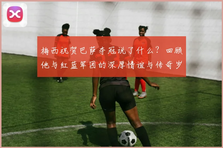 梅西祝贺巴萨夺冠说了什么？回顾他与红蓝军团的深厚情谊与传奇岁月