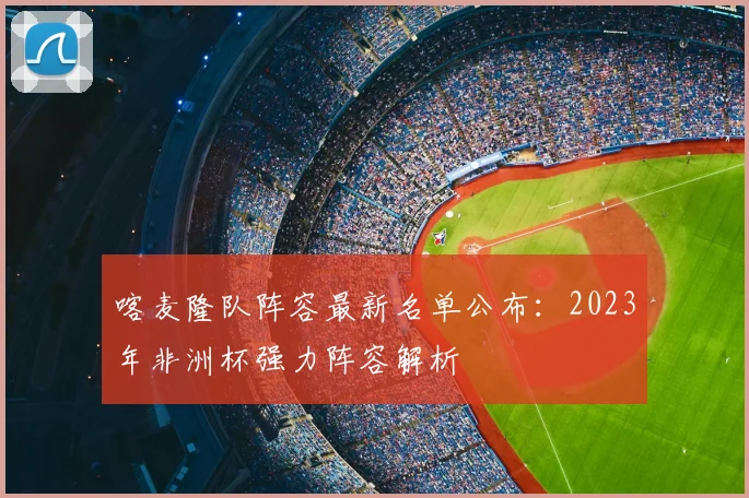 喀麦隆队阵容最新名单公布：2023年非洲杯强力阵容解析