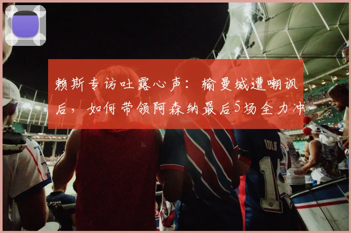 赖斯专访吐露心声：输曼城遭嘲讽后，如何带领阿森纳最后5场全力冲刺不留遗憾
